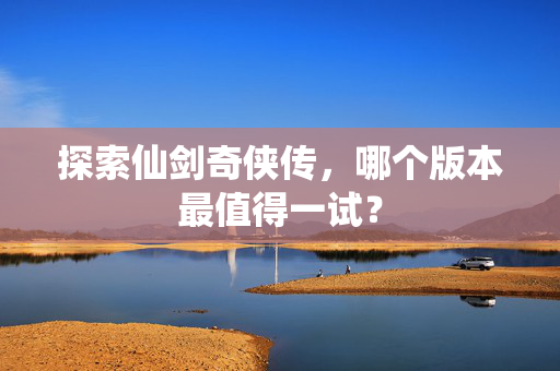 探索仙剑奇侠传，哪个版本最值得一试？
