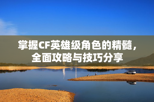 掌握CF英雄级角色的精髓，全面攻略与技巧分享