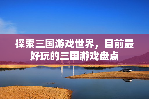探索三国游戏世界,目前最好玩的三国游戏盘点 探索三国游戏世界,目前最好玩的三国游戏盘点