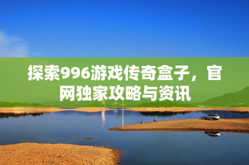 探索996游戏传奇盒子，官网独家攻略与资讯
