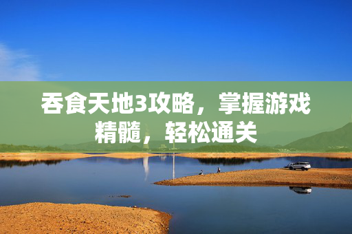 吞食天地3攻略，掌握游戏精髓，轻松通关