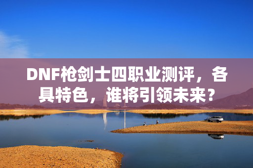 DNF枪剑士四职业测评，各具特色，谁将引领未来？