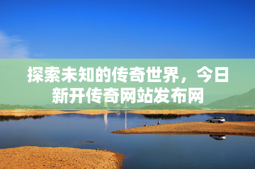 探索未知的传奇世界，今日新开传奇网站发布网