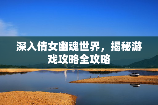 深入倩女幽魂世界,揭秘游戏攻略全攻略 深入倩女幽魂世界,揭秘游戏攻略全攻略