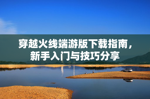 穿越火线端游版下载指南，新手入门与技巧分享