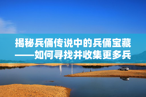 揭秘兵俑传说中的兵俑宝藏——如何寻找并收集更多兵俑