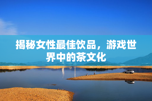 揭秘女性最佳饮品,游戏世界中的茶文化 揭秘女性最佳饮品,游戏世界中的茶文化