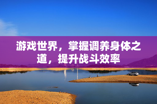 游戏世界,掌握调养身体之道,提升战斗效率 游戏世界,掌握调养身体之道,提升战斗效率