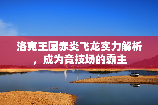 洛克王国赤炎飞龙实力解析，成为竞技场的霸主
