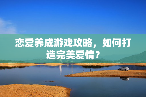 恋爱养成游戏攻略，如何打造完美爱情？