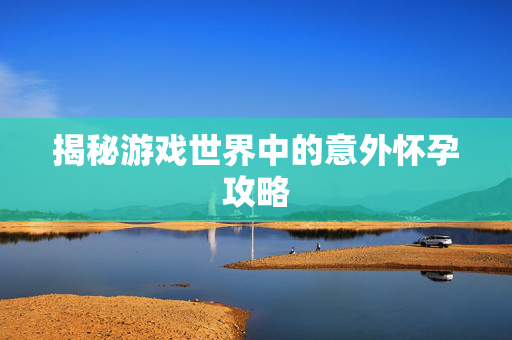 揭秘游戏世界中的意外怀孕攻略 揭秘游戏世界中的意外怀孕攻略