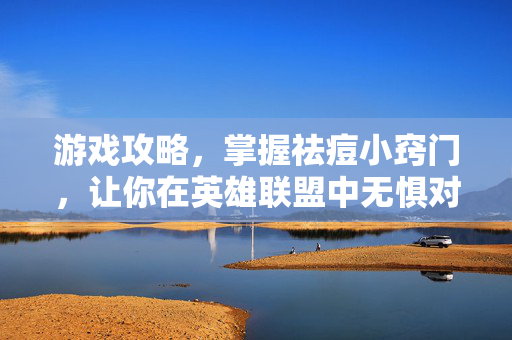 游戏攻略,掌握祛痘小窍门,让你在英雄联盟中无惧对手 游戏攻略,掌握祛痘小窍门,让你在英雄联盟中无惧对手