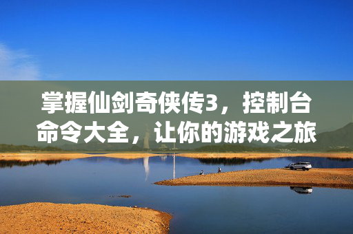 掌握仙剑奇侠传3，控制台命令大全，让你的游戏之旅更加畅快