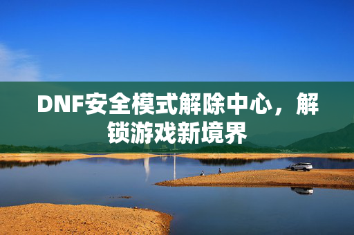 DNF安全模式解除中心，解锁游戏新境界