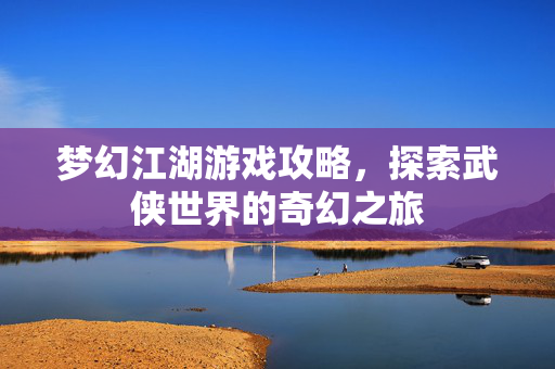 梦幻江湖游戏攻略，探索武侠世界的奇幻之旅