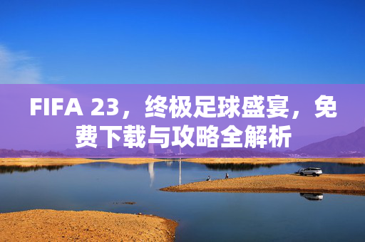 FIFA 23，终极足球盛宴，免费下载与攻略全解析