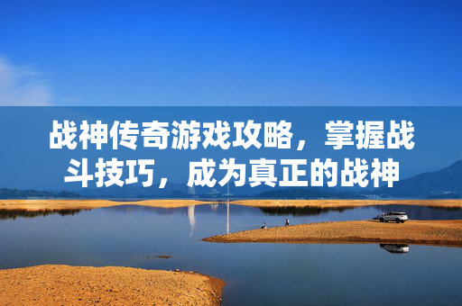 战神传奇游戏攻略，掌握战斗技巧，成为真正的战神