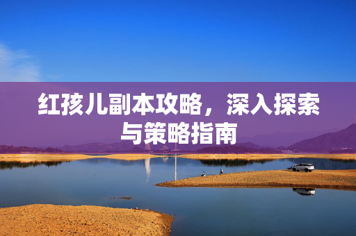 红孩儿副本攻略，深入探索与策略指南