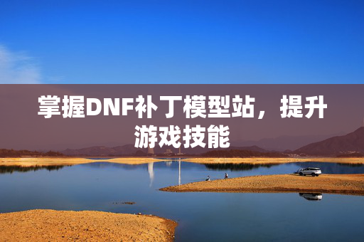 掌握DNF补丁模型站，提升游戏技能