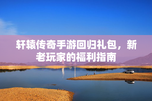 轩辕传奇手游回归礼包，新老玩家的福利指南