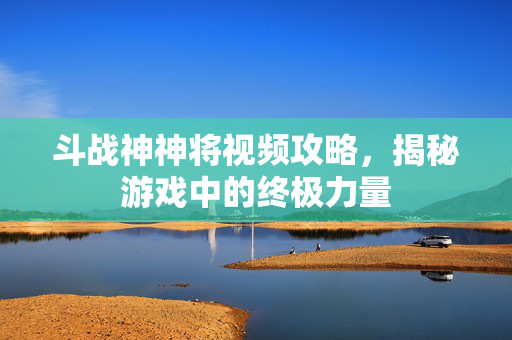斗战神神将视频攻略，揭秘游戏中的终极力量