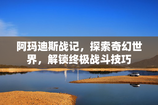 阿玛迪斯战记，探索奇幻世界，解锁终极战斗技巧