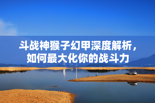 斗战神猴子幻甲深度解析，如何最大化你的战斗力