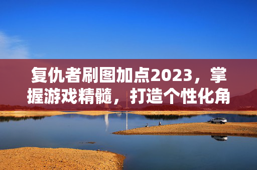 复仇者刷图加点2023，掌握游戏精髓，打造个性化角色