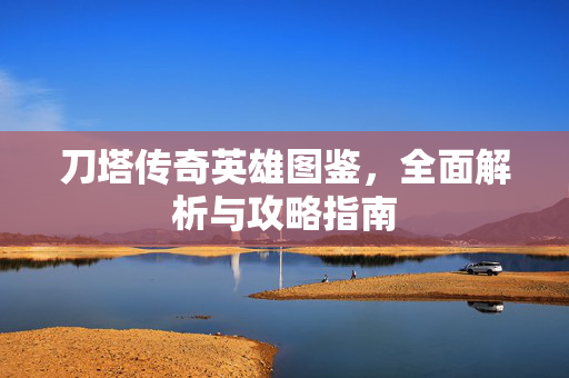 刀塔传奇英雄图鉴，全面解析与攻略指南