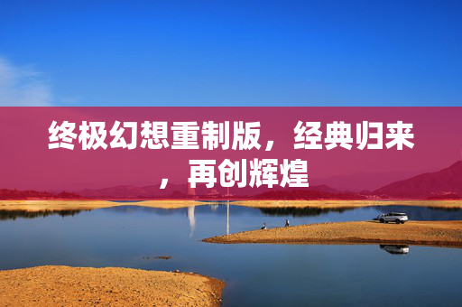 终极幻想重制版，经典归来，再创辉煌