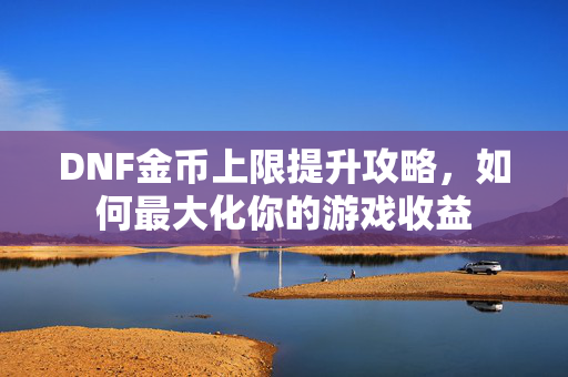 DNF金币上限提升攻略，如何最大化你的游戏收益