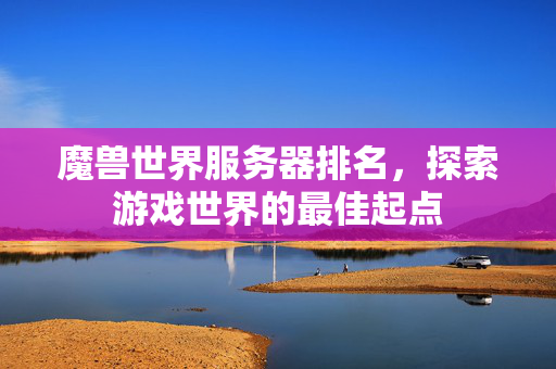 魔兽世界服务器排名,探索游戏世界的最佳起点 魔兽世界服务器排名,探索游戏世界的最佳起点