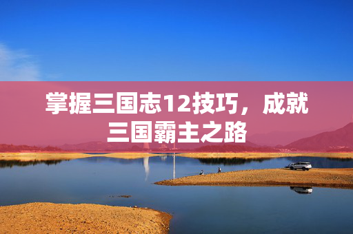 掌握三国志12技巧，成就三国霸主之路