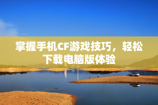 掌握手机CF游戏技巧，轻松下载电脑版体验