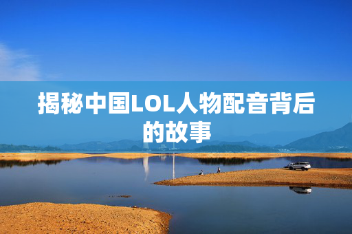 揭秘中国LOL人物配音背后的故事
