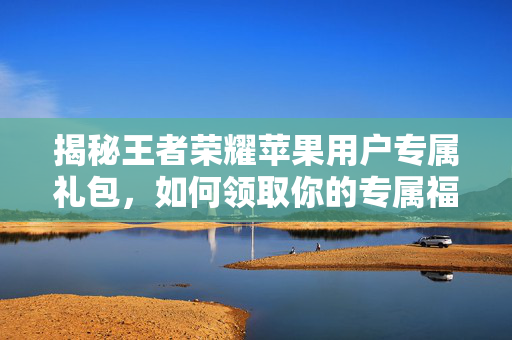 揭秘王者荣耀苹果用户专属礼包，如何领取你的专属福利？