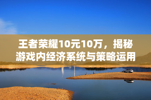 王者荣耀10元10万，揭秘游戏内经济系统与策略运用