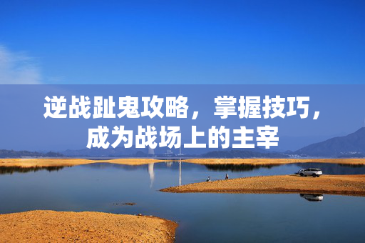 逆战趾鬼攻略，掌握技巧，成为战场上的主宰