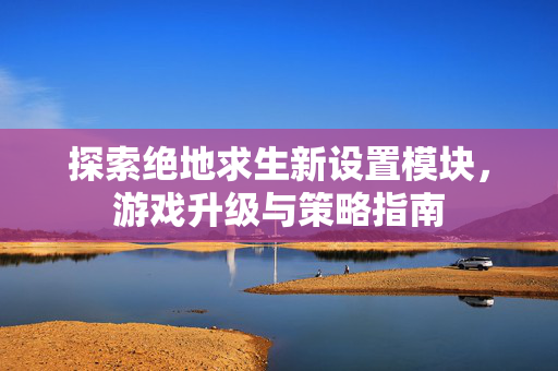 探索绝地求生新设置模块，游戏升级与策略指南