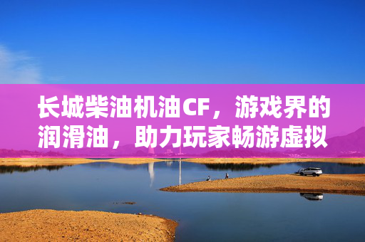 长城柴油机油CF，游戏界的润滑油，助力玩家畅游虚拟世界