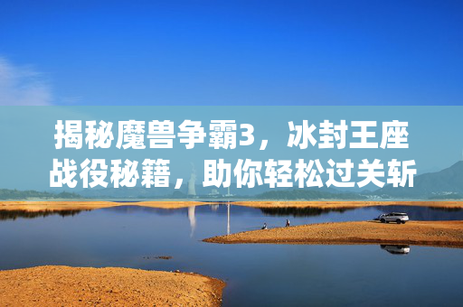揭秘魔兽争霸3，冰封王座战役秘籍，助你轻松过关斩将！
