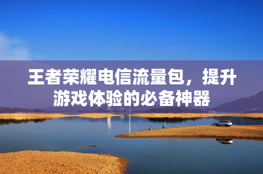 王者荣耀电信流量包，提升游戏体验的必备神器