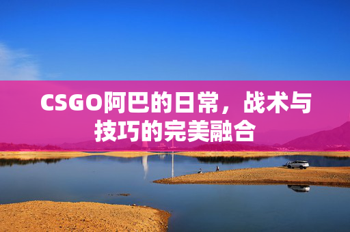 CSGO阿巴的日常，战术与技巧的完美融合