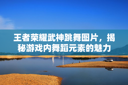 王者荣耀武神跳舞图片，揭秘游戏内舞蹈元素的魅力