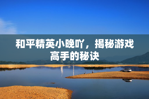 和平精英小晚吖，揭秘游戏高手的秘诀