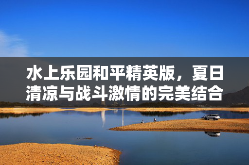 水上乐园和平精英版，夏日清凉与战斗激情的完美结合