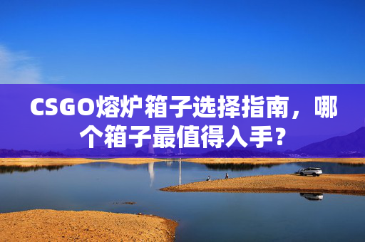 CSGO熔炉箱子选择指南，哪个箱子最值得入手？