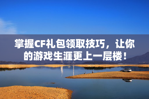 掌握CF礼包领取技巧，让你的游戏生涯更上一层楼！