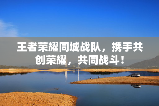 王者荣耀同城战队，携手共创荣耀，共同战斗！