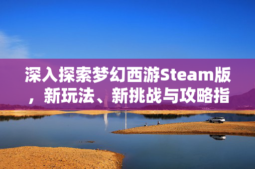 深入探索梦幻西游Steam版，新玩法、新挑战与攻略指南